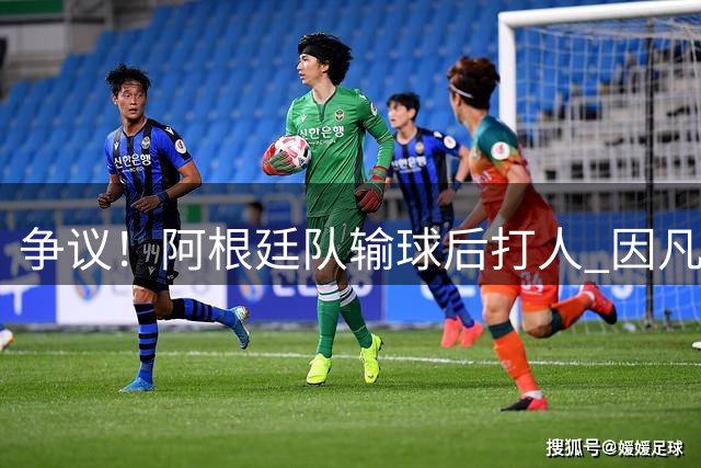 争议！阿根廷队输球后打人 因凡蒂诺致信阿足协赞其职业素养