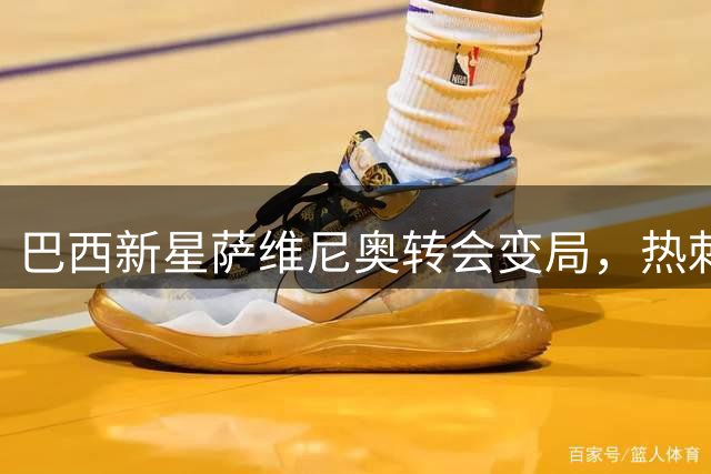 巴西新星萨维尼奥转会变局，热刺加速谈判进程