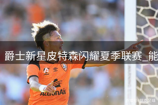爵士新星皮特森闪耀夏季联赛 能否延续火热状态成新赛季最大悬念