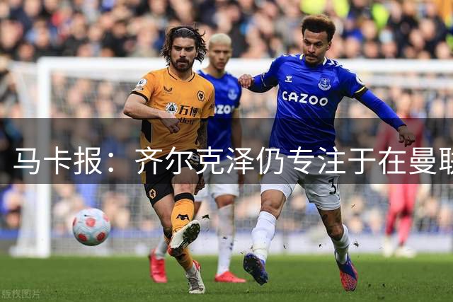 马卡报：齐尔克泽仍专注于在曼联的重新起步；记者：若罗德里转会皇马，球队现役中场球员的离队大门将被打开